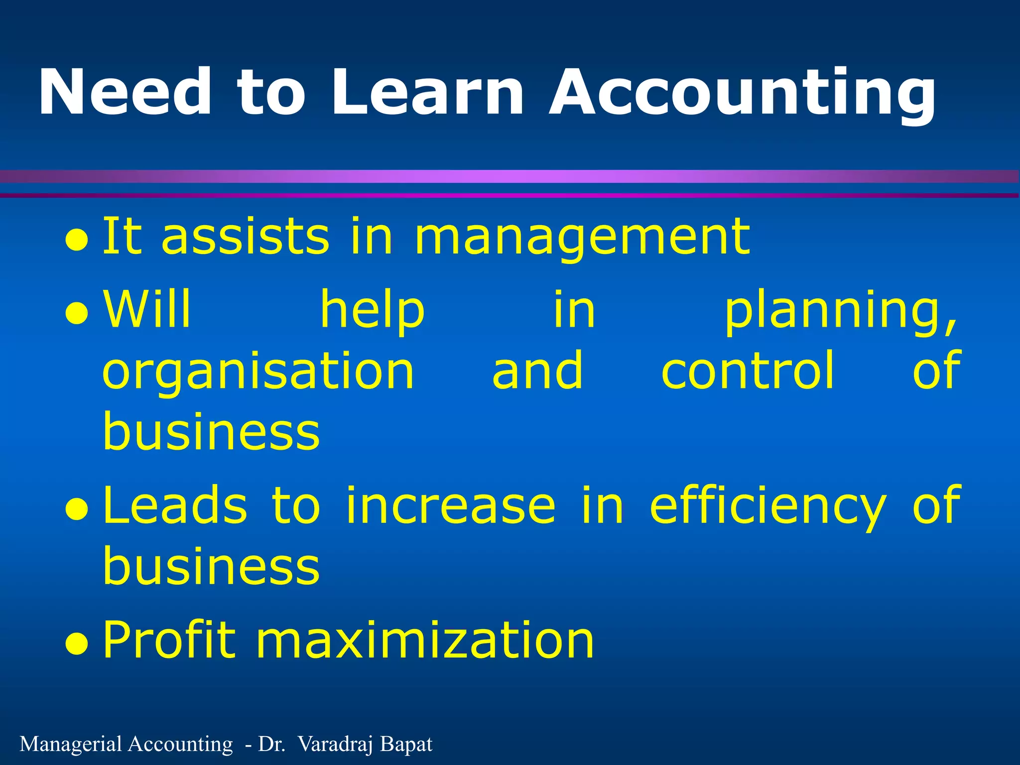 Managerial Accounting - Dr. Varadraj Bapat
Need to Learn Accounting
 It assists in management
 Will help in planning,
organisation and control of
business
 Leads to increase in efficiency of
business
 Profit maximization
 