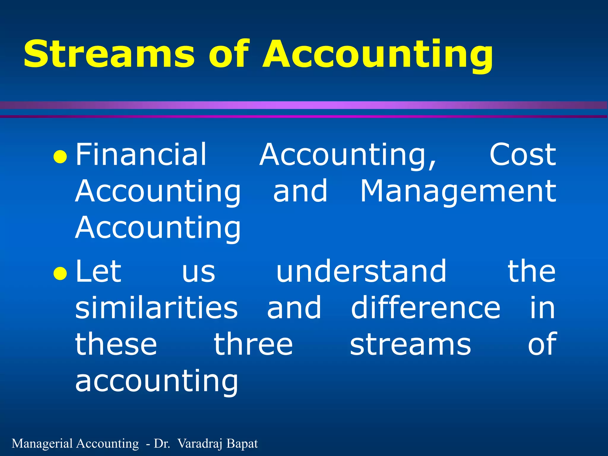 Managerial Accounting - Dr. Varadraj Bapat
Streams of Accounting
 Financial Accounting, Cost
Accounting and Management
Accounting
 Let us understand the
similarities and difference in
these three streams of
accounting
 