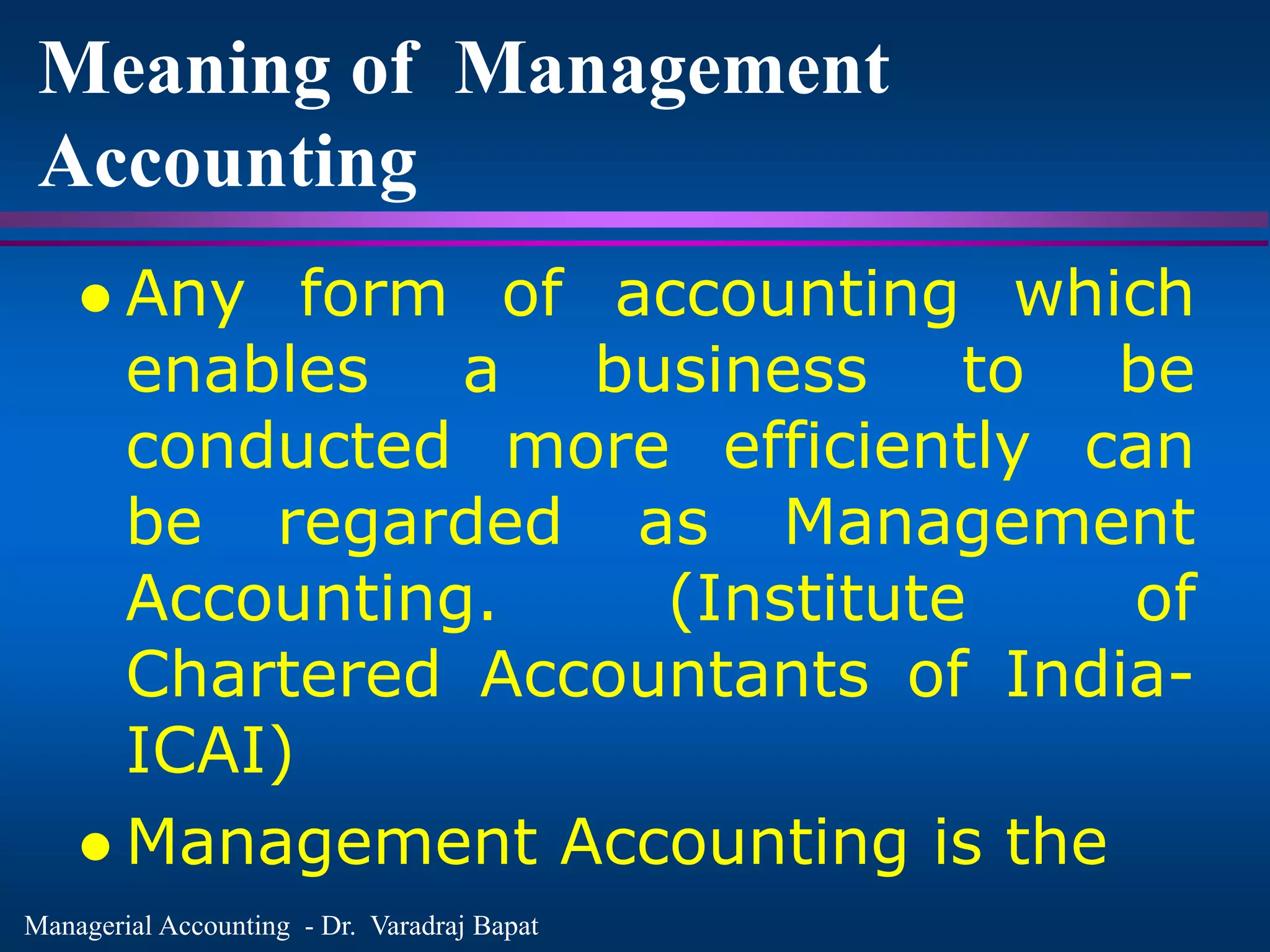 Managerial Accounting - Dr. Varadraj Bapat
Meaning of Management
Accounting
 Any form of accounting which
enables a business to be
conducted more efficiently can
be regarded as Management
Accounting. (Institute of
Chartered Accountants of India-
ICAI)
 Management Accounting is the
 