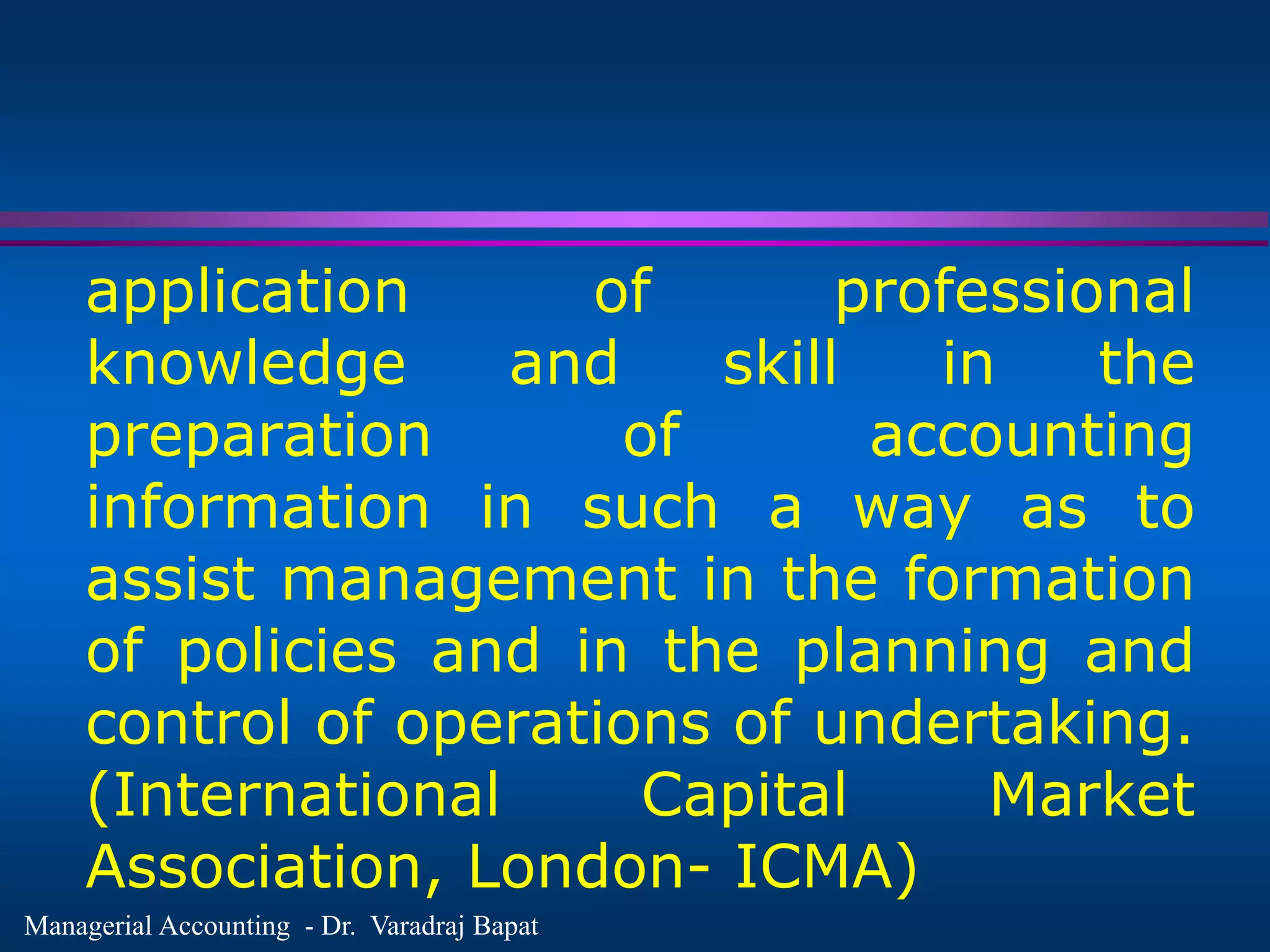 Managerial Accounting - Dr. Varadraj Bapat
application of professional
knowledge and skill in the
preparation of accounting
information in such a way as to
assist management in the formation
of policies and in the planning and
control of operations of undertaking.
(International Capital Market
Association, London- ICMA)
 