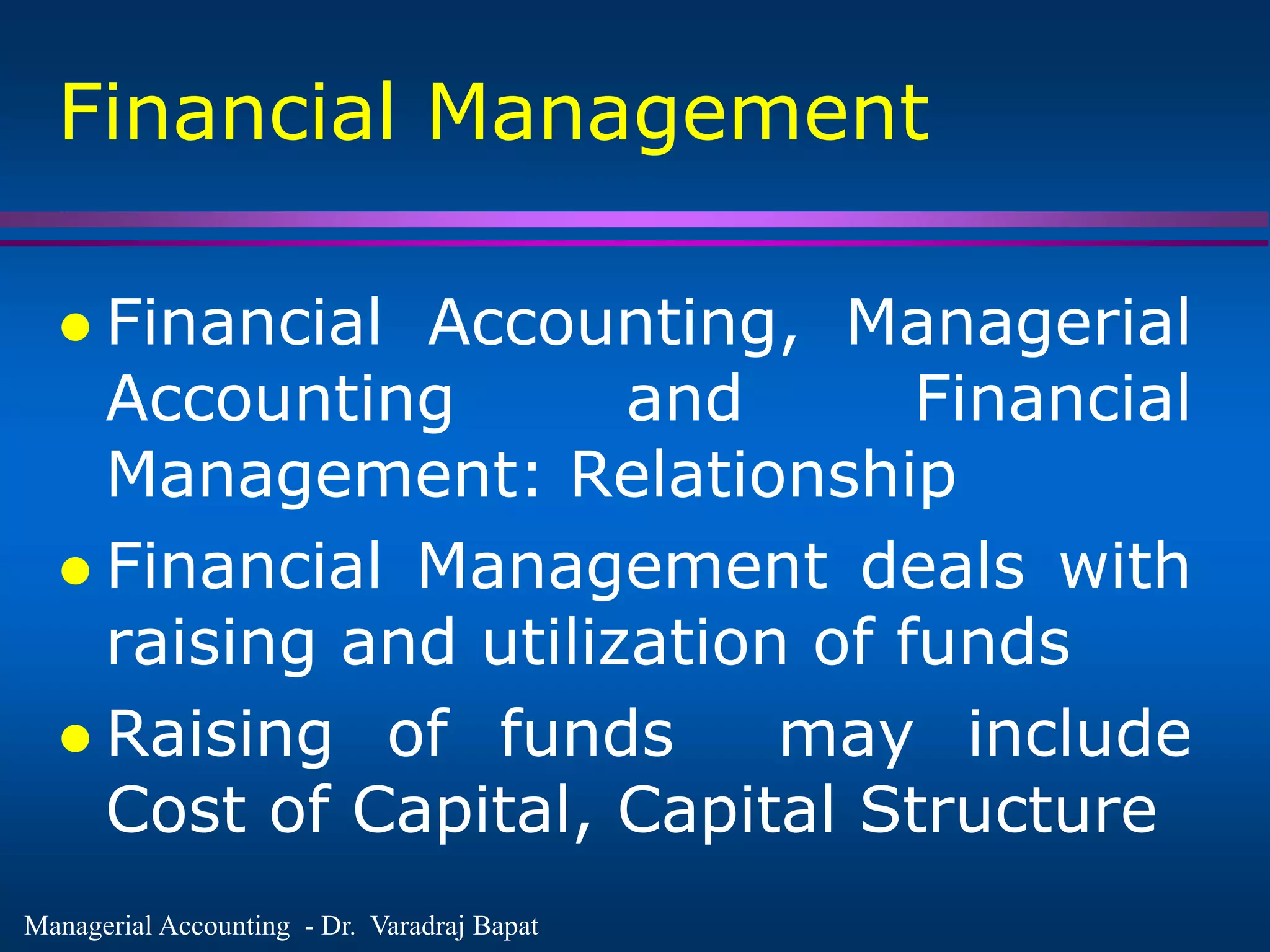Managerial Accounting - Dr. Varadraj Bapat
Financial Management
 Financial Accounting, Managerial
Accounting and Financial
Management: Relationship
 Financial Management deals with
raising and utilization of funds
 Raising of funds may include
Cost of Capital, Capital Structure
 