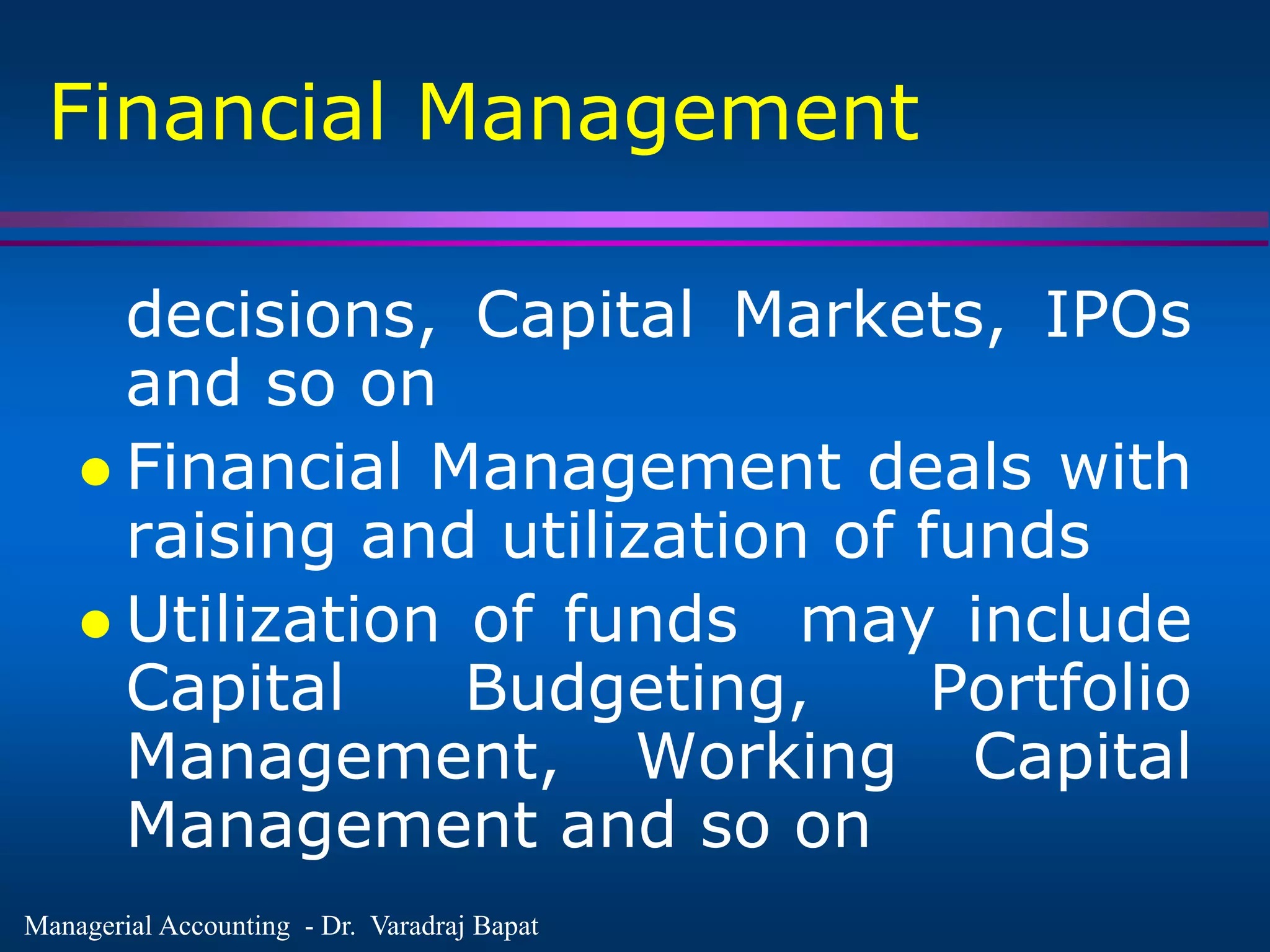 Managerial Accounting - Dr. Varadraj Bapat
Financial Management
decisions, Capital Markets, IPOs
and so on
 Financial Management deals with
raising and utilization of funds
 Utilization of funds may include
Capital Budgeting, Portfolio
Management, Working Capital
Management and so on
 