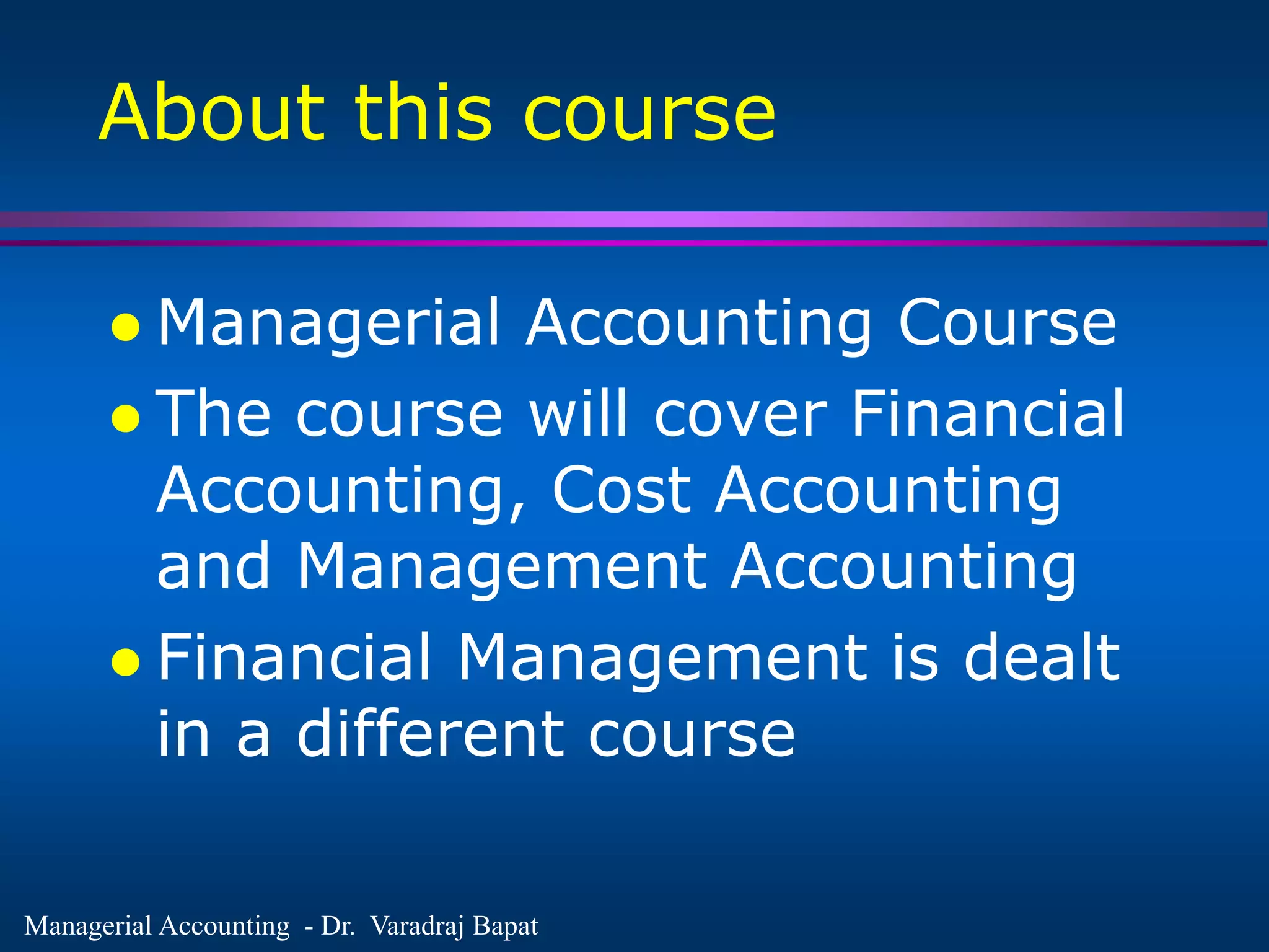 Managerial Accounting - Dr. Varadraj Bapat
About this course
 Managerial Accounting Course
 The course will cover Financial
Accounting, Cost Accounting
and Management Accounting
 Financial Management is dealt
in a different course
 