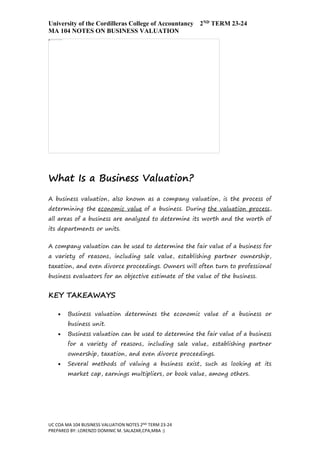University of the Cordilleras College of Accountancy 2ND TERM 23-24
MA 104 NOTES ON BUSINESS VALUATION
UC COA MA 104 BUSINESS VALUATION NOTES 2ND TERM 23-24
PREPARED BY: LORENZO DOMINIC M. SALAZAR,CPA,MBA :)
What Is a Business Valuation?
A business valuation, also known as a company valuation, is the process of
determining the economic value of a business. During the valuation process,
all areas of a business are analyzed to determine its worth and the worth of
its departments or units.
A company valuation can be used to determine the fair value of a business for
a variety of reasons, including sale value, establishing partner ownership,
taxation, and even divorce proceedings. Owners will often turn to professional
business evaluators for an objective estimate of the value of the business.
KEY TAKEAWAYS
 Business valuation determines the economic value of a business or
business unit.
 Business valuation can be used to determine the fair value of a business
for a variety of reasons, including sale value, establishing partner
ownership, taxation, and even divorce proceedings.
 Several methods of valuing a business exist, such as looking at its
market cap, earnings multipliers, or book value, among others.
 