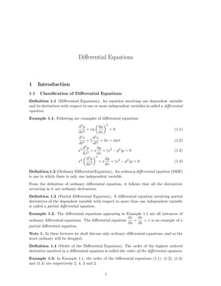 Diﬀerential Equations
1 Introduction
1.1 Classiﬁcation of Diﬀerential Equations
Deﬁnition 1.1 (Diﬀerential Equations). An equation involving one dependent variable
and its derivatives with respect to one or more independent variables is called a diﬀerential
equation.
Example 1.1. Following are examples of diﬀerential equations
d2y
dx2
+ xy
dy
dx
2
= 0 (1.1)
d4x
dt4
+ 5
d2x
dt2
+ 3x = sin t (1.2)
x2 d2y
dx2
+ x
dy
dx
+ (x2
− p2
)y = 0 (1.3)
x2 d2y
dx2
3
+ x
dy
dx
+ (x2
− p2
)y = 0. (1.4)
Deﬁnition 1.2 (Ordinary Diﬀerential Equation). An ordinary diﬀerential equation (ODE)
is one in which there is only one independent variable.
From the deﬁnition of ordinary diﬀerential equation, it follows that all the derivatives
occurring in it are ordinary derivatives.
Deﬁnition 1.3 (Partial Diﬀerential Equation). A diﬀerential equation involving partial
derivatives of the dependent variable with respect to more than one independent variable
is called a partial diﬀerential equation.
Example 1.2. The diﬀerential equations appearing in Example 1.1 are all instances of
ordinary diﬀerential equations. The diﬀerential equation
∂v
∂s
+
∂v
∂t
= v is an example of a
partial diﬀerential equation.
Note 1. In these lectures we shall discuss only ordinary diﬀerential equations, and so the
word ordinary will be dropped.
Deﬁnition 1.4 (Order of the Diﬀerential Equation). The order of the highest ordered
derivative involved in a diﬀerential equation is called the order of the diﬀerential equation.
Example 1.3. In Example 1.1, the order of the diﬀerential equations (1.1), (1.2), (1.3)
and (1.4) are respectively 2, 4, 2 and 2.
1
 