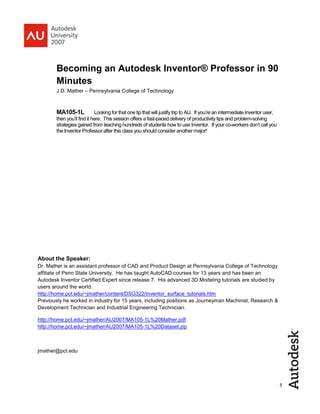 1
Becoming an Autodesk Inventor® Professor in 90
Minutes
J.D. Mather – Pennsylvania College of Technology
MA105-1L Looking for that one tip that will justify trip to AU. If you’re an intermediate Inventor user,
then you’ll find it here. This session offers a fast-paced delivery of productivity tips and problem-solving
strategies gained from teaching hundreds of students how to use Inventor. If your co-workers don’t call you
the Inventor Professor after this class you should consider another major!
About the Speaker:
Dr. Mather is an assistant professor of CAD and Product Design at Pennsylvania College of Technology
affiliate of Penn State University. He has taught AutoCAD courses for 13 years and has been an
Autodesk Inventor Certified Expert since release 7. His advanced 3D Modeling tutorials are studied by
users around the world.
http://home.pct.edu/~jmather/content/DSG322/inventor_surface_tutorials.htm
Previously he worked in industry for 15 years, including positions as Journeyman Machinist, Research &
Development Technician and Industrial Engineering Technician.
http://home.pct.edu/~jmather/AU2007/MA105-1L%20Mather.pdf
http://home.pct.edu/~jmather/AU2007/MA105-1L%20Dataset.zip
jmather@pct.edu
 