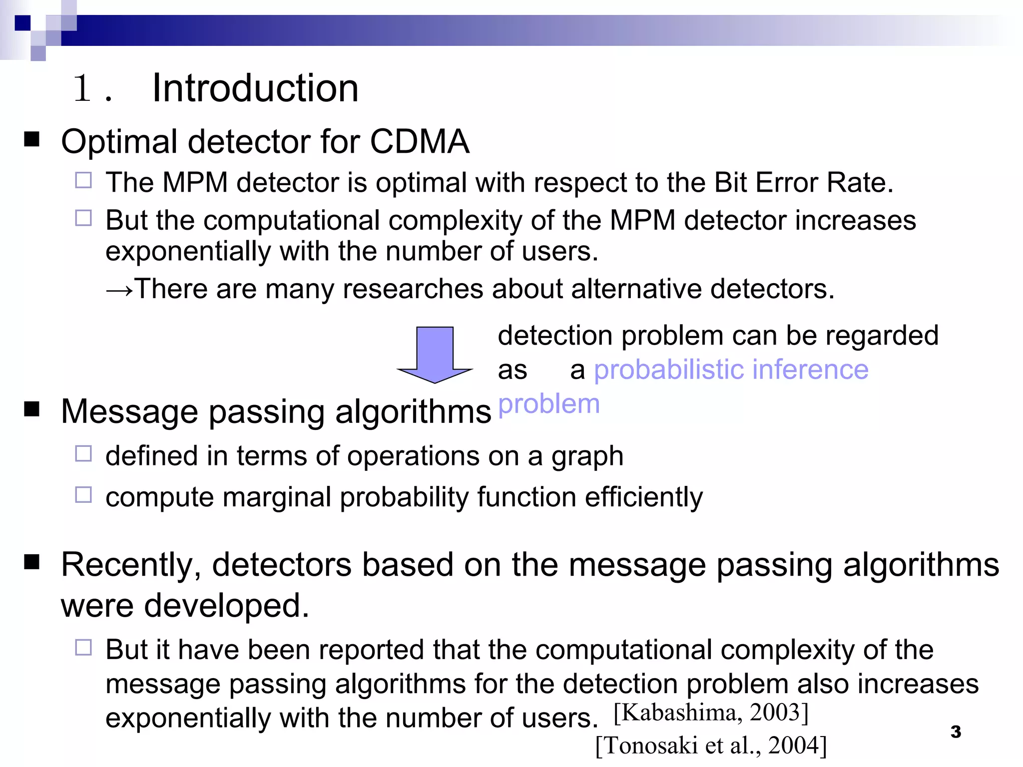 Optimal detector for CDMA The MPM detector is optimal with respect to the Bit Error Rate. But the computational complexity of the MPM detector increases exponentially with the number of users. -> There are many researches about alternative detectors. １． Introduction detection problem can be regarded as 　 a  probabilistic inference problem Message passing algorithms defined in terms of operations on a graph compute marginal probability function efficiently Recently, detectors based on the message passing algorithms were developed. But it have been reported that the computational complexity of the message passing algorithms for the detection problem also increases exponentially with the number of users. [Kabashima, 2003] [Tonosaki et al., 2004] 