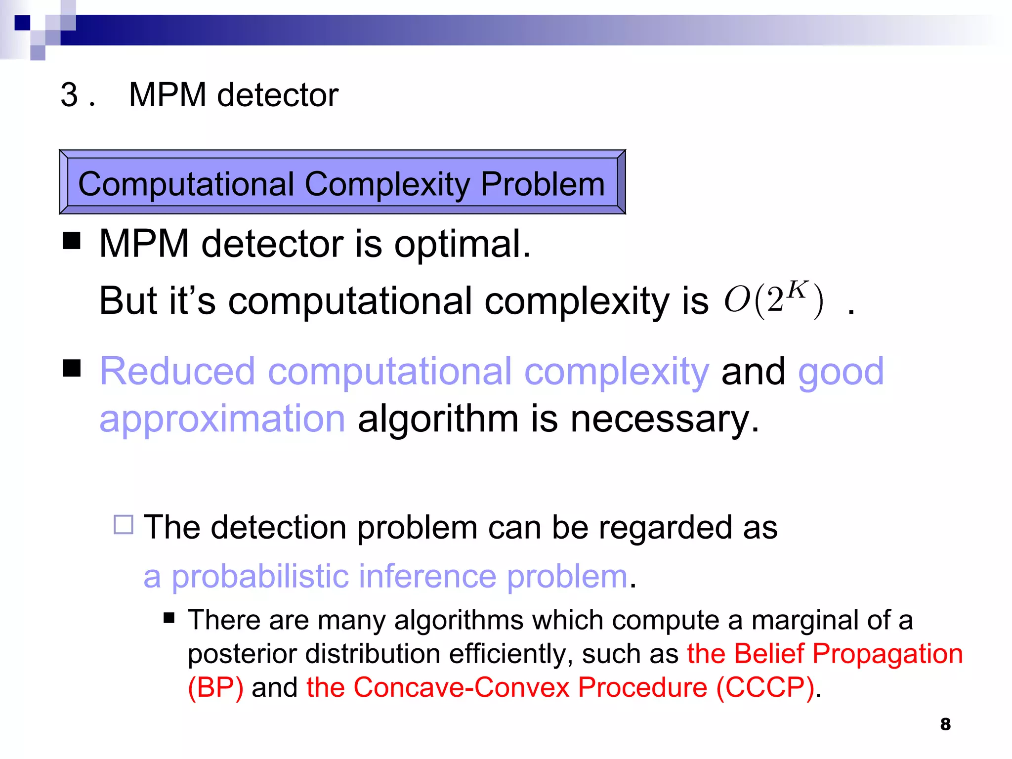 MPM detector is optimal. But it’s computational complexity is   .  Reduced computational complexity  and  good approximation  algorithm is necessary. The detection problem can be regarded as   a probabilistic inference problem . There are many algorithms which compute a marginal of a posterior distribution efficiently, such as  the Belief Propagation (BP)   and   the Concave-Convex Procedure (CCCP) . 3 ． MPM detector Computational Complexity Problem 