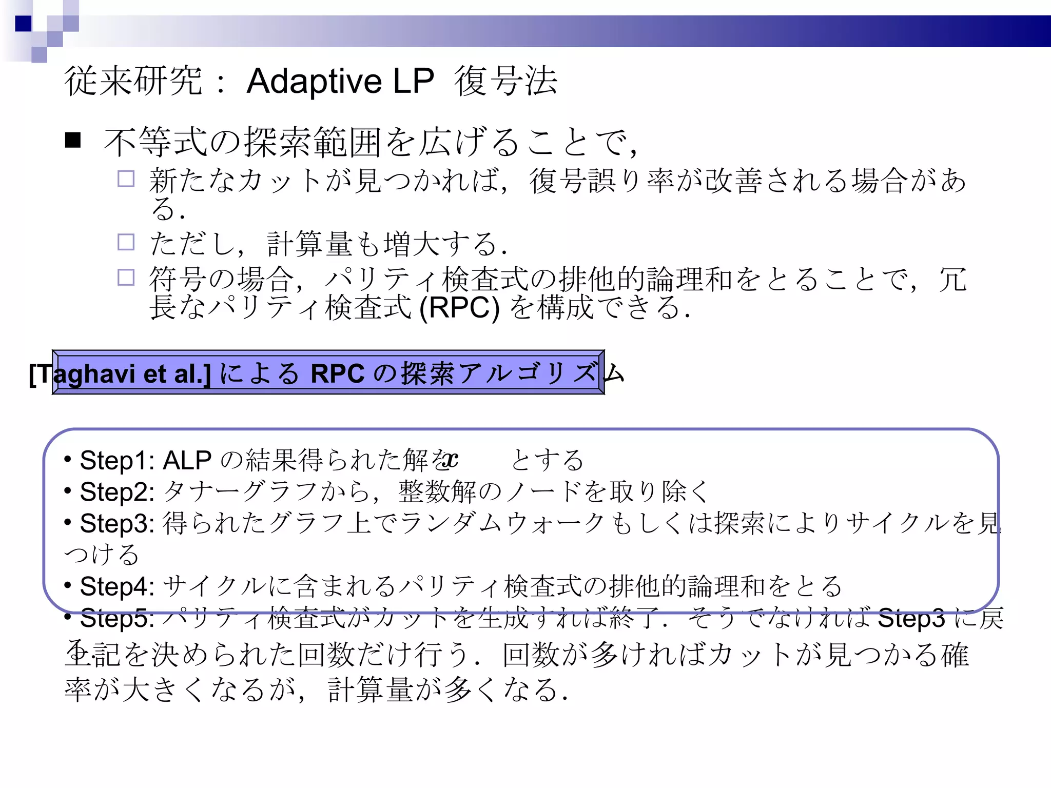 従来研究： Adaptive LP  復号法 不等式の探索範囲を広げることで， 新たなカットが見つかれば，復号誤り率が改善される場合がある． ただし，計算量も増大する． 符号の場合，パリティ検査式の排他的論理和をとることで，冗長なパリティ検査式 (RPC) を構成できる． [Taghavi et al.] による RPC の探索アルゴリズム Step1: ALP の結果得られた解を  とする Step2: タナーグラフから，整数解のノードを取り除く Step3: 得られたグラフ上でランダムウォークもしくは探索によりサイクルを見つける Step4: サイクルに含まれるパリティ検査式の排他的論理和をとる Step5: パリティ検査式がカットを生成すれば終了．そうでなければ Step3 に戻る． 上記を決められた回数だけ行う．回数が多ければカットが見つかる確率が大きくなるが，計算量が多くなる． 