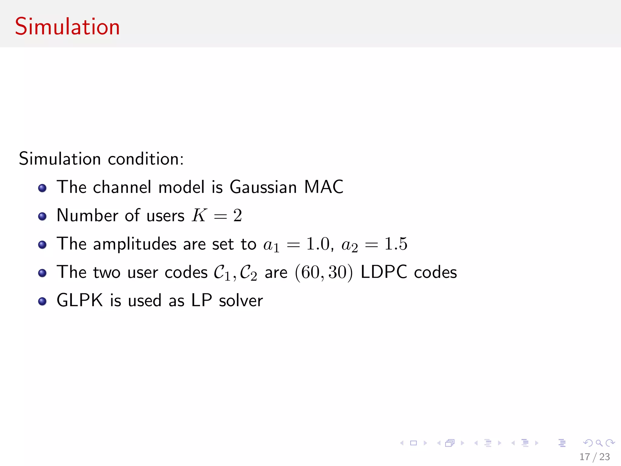 Simulation




Simulation condition:
    The channel model is Gaussian MAC
    Number of users K = 2
    The amplitudes are set to a1 = 1.0, a2 = 1.5
    The two user codes C1 , C2 are (60, 30) LDPC codes
    GLPK is used as LP solver




                                                         17 / 23
 