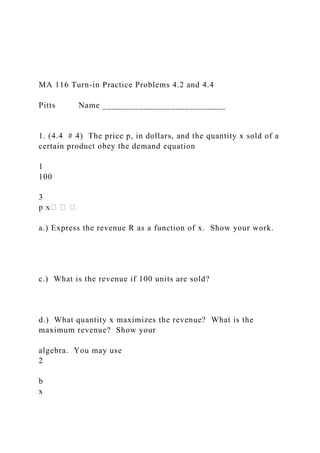 MA 116 Turn-in Practice Problems 4.2 and 4.4
Pitts Name ___________________________
1. (4.4 # 4) The price p, in dollars, and the quantity x sold of a
certain product obey the demand equation
1
100
3
a.) Express the revenue R as a function of x. Show your work.
c.) What is the revenue if 100 units are sold?
d.) What quantity x maximizes the revenue? What is the
maximum revenue? Show your
algebra. You may use
2
b
x
 