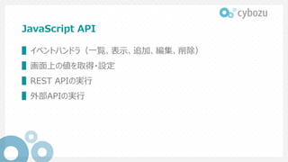 JavaScript API
▌イベントハンドラ（一覧、表示、追加、編集、削除）
▌画面上の値を取得・設定
▌REST APIの実行
▌外部APIの実行
 