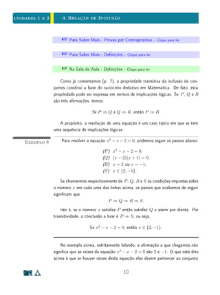 Para Saber Mais - A Relação de um Elemento Pertencer a um Conjunto
e a Inclusão - Clique para ler
Exemplo 2 Em Geometria, uma reta, um plano e o espaço são conjuntos. Seus ele-
mentos são pontos.
Quando dizemos que uma reta r está no plano Π, estamos armando que
r está contida em Π, ou equivalentemente, que r é um subconjunto de Π, pois
todos os pontos que pertencem a r pertencem também a Π.
Neste caso, deve-se escrever r ⊂ Π. Porém, não é correto dizer que r
pertence a Π, nem escrever r ∈ Π. Os elementos do conjunto Π são pontos e
não retas.
Há duas inclusões extremas. A primeira é obvia: para todo conjunto A,
vale A ⊂ A (pois é claro que todo elemento de A pertence a A). A outra é,
no mínimo, curiosa: tem-se ∅ ⊂ A, seja qual for o conjunto A. Com efeito,
se quiséssemos mostrar que ∅ ⊂ A, teríamos que obter um objeto x tal que
x ∈ ∅ mas x /∈ A. Como x ∈ ∅ é impossível, somos levados a concluir que
∅ ⊂ A, ou seja, que o conjunto vazio é subconjunto de qualquer outro.
Diz-se que A é um subconjunto próprio de B quando A é subconjunto de
B e a inclusão não corresponde a nenhum desses dois casos extremos, isto é,
quando se tem A ⊂ B com A = ∅ e A = B.
A relação de inclusão tem três propriedades fundamentais. Dados quaisquer
conjunto A, B e C tem-se:
(i) reexividade: A ⊂ A;
(ii) antissimetria: se A ⊂ B e B ⊂ A, então A = B;
(iii) transitividade: se A ⊂ B e B ⊂ C, então A ⊂ C.
A propriedade antissimétrica é constantemente usada nos raciocínios mate-
máticos. Quando se deseja mostrar que os conjuntos A e B são iguais, prova-se
que A ⊂ B e B ⊂ A, ou seja, que todo elemento de A pertence a B e todo
elemento de B pertence a A. Na realidade, a propriedade antissimétrica da
relação de inclusão contém, nela embutida, a condição de igualdade entre os
6
 