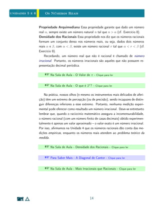 Unidade 4 Operações e Ordem na Reta Real
A interpretação dos números reais como abscissas dos pontos de uma reta
fornece uma visão intuitiva bastante esclarecedora sobre a relação de ordem, a
soma e também o produto de números reais. Consideremos X e Y pontos na
reta real dos quais x e y, respectivamente, são as abscissas.
Diz-se que x é menor do que y, e escreve-se x  y quando X está à esquerda
de Y , isto é, quando o sentido de percurso de X para Y é o mesmo de O para
A. Quanto à soma, x+y é a abscissa do ponto Z tal que o segmento XZ tem
o mesmo comprimento e o mesmo sentido de percurso de OY (Figura 4.6).
O produto xy dos números reais x, y pode ser denido geometricamente com
base no Teorema de Tales, quando x  0 e y  0, como mostra a Figura 4.7,
Nos demais casos, é só mudar o sinal de xy convenientemente.
Note que, como a determinação geométrica da soma é feita por simples
justaposição, o processo depende da origem, mas não da unidade. Porém, para
determinar geometricamente o produto devemos ter como referencia o segmento
unitário.
O X Y Z
OY
X Z
O XY Z
OY
X Z
Figura 4.6: Soma de números reais.
É interessante vericar geometricamente, para z  0, em algumas situações,
a seguinte propriedade:
x  y =⇒ x · z  y · z.
12
 