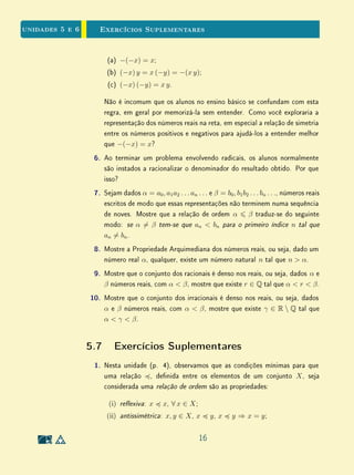 Unidade 4 Exercícios Recomendados
4.5 Exercícios Recomendados
1. Fixemos uma unidade de medida u. Sejam AB e CD dois segmentos
comensuráveis entre si. Responda às perguntas a seguir, justicando
suas respostas.
(a) Podemos armar que as medidas de AB e de CD em relação a u
são números racionais?
(b) Se a medida de AB é um número racional, o que podemos armar
sobre a medida de CD?
2. Explique por que a unicidade da decomposição em fatores primos é im-
portante na demonstração de
√
2 é irracional (p. 11).
3. O objetivo desta questão é generalizar a demonstração de que
√
2 ∈ Q
(p. 11).
(a) Adapte a demonstração para concluir que se p ∈ N é um número
primo, então
√
p ∈ Q.
(b) Dado n ∈ N qualquer, mostre que
√
n ∈ Q ⇒
√
n ∈ N. Isto é, não
pode existir um número natural cuja raiz quadrada seja um racional
não inteiro.
4. Sabe-se que o número π, denido como a razão entre o perímetro e o
diâmetro de uma círculo, é irracional. Entretanto, os argumentos mate-
máticos para provar este fato são avançados demais para o ensino médio.
(a) Que argumentos você empregaria para mostrar aos alunos do ensino
médio que o número π está bem denido, isto é, que a razão entre o
perímetro e o diâmetro de um círculo independe do círculo, embora
o perímetro e o diâmetro variam? Justique sua resposta.
(b) Que estratégias você usaria para discutir a irracionalidade de π no
ensino médio? Justique sua resposta.
5. Explique e justique a construção geométrica para o produto de dois
números reais (Figura 4.7, p. 13).
14
 