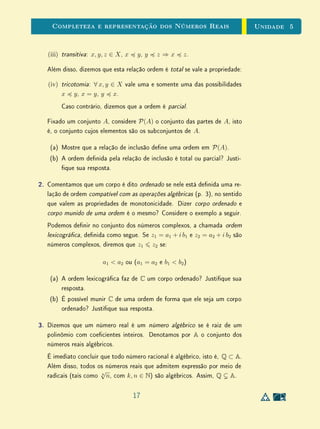 Unidade 4Comensurabilidade e Números Reais
4.6 Exercícios Suplementares
1. Nesta unidade, discutimos a interpretação da operação de divisão como
medida (p. 18), em que consideramos o divisor q como uma unidade
de medida e o dividendo p como uma grandeza a ser medida. Embora
esta interpretação se aplique a quaisquer números reais, na prática, seu
emprego na representação de divisões entre racionais pode ser menos ou
mais complicado, dependendo do exemplo. Em linhas gerais, podemos
destacar quatro graus de diculdade, a saber:
(i) p  q e p é múltiplo inteiro de q.
Neste caso, o resultado da divisão é um número natural.
(ii) p  q, mas p não é múltiplo inteiro de q.
Neste caso, o resultado da divisão é um número racional maior do
que 1.
(iii) p  q e q é múltiplo inteiro de p.
Neste caso, o resultado da divisão é o inverso de um número natural.
(iv) p  q, mas q não é múltiplo inteiro de p.
Neste caso, o resultado da divisão é um número racional menor do
que 1.
Os dois exemplos tratados aqui correspondem aos casos (i) e (ii). Use a
interpretação da divisão como medida para representar as divisões
1
4
÷
5
2
e
2
3
÷
5
2
, que correspondem aos casos (iii) e (iv), respectivamente. Discuta
os graus de diculdade.
2. Na discussão sobre áreas de retângulos (p. 22), armamos que, se pelo
menos um dos lados for incomensurável com u, não será possível encontrar
uma subdivisão inteira de u que caiba um número inteiro simultaneamente
em ambos os lados do retângulo.
Podemos armar, neste caso, que a medida da área do retângulo em
relação a unidade u2
, será um número irracional? Justique sua resposta
e a interprete geometricamente, relacionando-a com subdivisões de u2
.
15
 