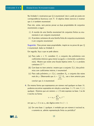 Unidade 4 Textos Complementares
4.7 Textos Complementares
Para Saber Mais Contar e Medir
A existência de grandezas incomensuráveis mostra que o problema da me-
dida não pode ser reduzido ao problema da contagem. Isto é, se só existissem
segmentos comensuráveis, sempre que estivéssemos lidando com um problema
envolvendo um número nito de segmentos, seria possível encontrar uma uni-
dade comum u em relação à qual as medidas de todos seriam números naturais.
Medir esses segmentos reduzir-se-ia a contar quantas vezes u caberia em cada
um deles. A razão entre as medidas de quaisquer dois segmentos poderia, neste
caso, ser representada por uma razão entre números naturais.
Em termos atuais, isto equivale a dizer que qualquer proporção seria re-
presentada por um número racional. Portanto, os números racionais seriam
sucientes para expressar as medidas de todos os segmentos existentes. As-
sim, as grandezas incomensuráveis mostram a necessidade da construção dos
números reais para resolver o problema teórico da medida.
16
 