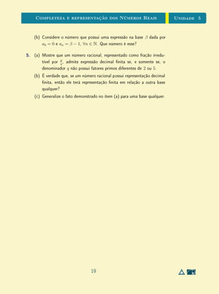 Unidade 4Comensurabilidade e Números Reais
Para Saber MaisUm Número Incomensurável?
Nos meios de comunicação e em linguagem corrente, em geral, a palavra
incomensurável é muitas vezes usada em frases do tipo: havia um número
incomensurável de formigas em nosso piquenique. Em sala de aula, evite usar
o termo com este sentido. Em Matemática, incomensurabilidade é uma relação
entre duas grandezas da mesma espécie; não dá ideia de uma quantidade muito
grande. Uma palavra mais adequada no caso das formigas seria incontável.
Noutros casos, como uma região gigantesca, poderia ser imensurável. Uma
grandeza não pode ser incomensurável por si só, apenas quando comparada
com outra da mesma espécie.
17
 