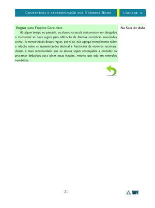 Unidade 4Comensurabilidade e Números Reais
No Exemplo 1, o divisor cabe um número exato de vezes no dividendo.
Logo, o resultado da divisão é um número natural. No caso em que isso não
ocorre, devemos buscar uma unidade comum entre o dividendo e o divisor.
Exemplo5
2
÷
2
3
.
Sejam p =
5
2
e q =
2
3
.
Para encontrar uma unidade w comum entre p e q, da qual ambos sejam
múltiplos inteiros, devemos subdividir os segmento de comprimento
1
2
em 3 e
segmento de comprimento
1
3
em 2. Isto é, dividimos p em 15 partes iguais e q
em 4 partes iguais. Portanto, como p = 15 · w e w =
1
4
· q, a medida de p em
relação a q será igual a w =
15
4
. Assim,
5
2
=
15
4
×
2
3
, ou
5
2
÷
2
3
=
15
4
.
w
0 1 2 35
2
0 1 2 32
3
De forma geral, para dividir p =
a
b
e q =
c
d
, podemos encontrar uma
unidade comum w, subdividindo
1
b
em d partes iguais e
1
d
em b partes iguais.
Logo, teremos que
(i) w cabe d vezes em
1
b
, e
1
b
cabe a vezes em p, portanto w cabe a d vezes
em p, isto é, p = (a d) · w ;
(ii) analogamente, w cabe b vezes em
1
d
, e
1
d
cabe c vezes em q, portanto w
cabe b c vezes em q, isto é, w =
1
b c
· q .
Assim, considerando que w é uma subdivisão da unidade q e contanto quan-
tas vezes w cabe em p, concluímos que a medida de p quando q é tomando
19
 