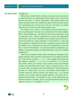 Unidade 4 Textos Complementares
como unidade será igual a a d
1
b c
=
a d
b c
. Assim, chegamos a uma dedução da
conhecida fórmula de divisão de frações:
a
b
÷
c
d
=
a d
b c
.
A interpretação da divisão como medida se aplica a qualquer divisão entre
dois números reais, representados, por exemplo, por segmentos de reta. No caso
dos segmentos serem incomensuráveis, não será possível encontrar uma unidade,
como zemos acima, e o resultado da divisão será um número irracional. Neste
caso, podemos também usar subdivisões do divisor para encontrar aproximações
racionais para o resultado da divisão. Voltemos por exemplo, ao caso do lado
e a diagonal do quadrado. Já sabemos que não existem m, n ∈ N tais que
d =
m
n
· a, isto é,
d
a
∈ Q. Porém, podemos vericar que
1 
d
a

3
2
,
4
3

d
a

5
3
,
5
4

d
a

6
4
,
e assim por diante. Em sala de aula, essas aproximações podem ser vericadas
com ajuda de uma calculadora ou computador.
20
 