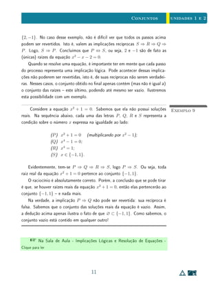 unidades 1 e 2Conjuntos
conjuntos: os conjuntos A e B são iguais se, e somente se, têm os mesmos
elementos.
Por sua vez, a propriedade transitiva da inclusão é a base do raciocínio
dedutivo, sob a forma que classicamente se chama de silogismo. Um exemplo
de silogismo (tipicamente aristotélico) é o seguinte: todo ser humano é um
animal, todo animal é mortal, logo todo ser humano é mortal. Na linguagem
de conjuntos, isso seria formulado assim: sejam H, A e M respectivamente
os conjuntos dos seres humanos, dos animais e dos mortais. Temos H ⊂ A e
A ⊂ M, logo H ⊂ M. Voltaremos a esse assunto mais a diante (p. 10).
A relação de inclusão entre conjuntos está estreitamente relacionada com
a implicação lógica. Vejamos como. Sejam P e Q propriedades aplicáveis a
elementos de um conjunto U. Essas propriedades denem os conjuntos A, for-
mado pelos elementos de U que gozam de P; e B, formado pelos elementos de
U que têm a propriedade Q. Se todos os elementos que possuem a propriedade
P também têm a propriedade Q, dizemos que a propriedade P implica (ou
acarreta) a propriedade Q e escrevemos P ⇒ Q. Isto é equivalente a dizer que
todo elemento que pertence a A também pertence a B, isto é, que A ⊂ B.
Exemplo 3Seja U o conjunto dos quadriláteros convexos do plano. Designemos com
R a propriedade de um quadrilátero ter seus quatro ângulos retos e por P a
propriedade de um quadrilátero ter seus lados opostos paralelos (isto é, ser
paralelogramo). Então podemos escrever R ⇒ P. Neste caso, A é o conjunto
dos retângulos e B é o conjunto dos paralelogramos, logo A ⊂ B.
Exemplo 4Podemos escrever a implicação
Para todo x ∈ R, x2
+ x − 1 = 0 ⇒ x3
− 2x + 1 = 0.
Ela signica que toda raiz da equação x2
+ x − 1 = 0 é também raiz de
x3
− 2x + 1 = 0.
Há diferentes maneiras de se ler a relação P ⇒ Q. Pode-se dizer P implica
Q, se P então Q, P é condição suciente para Q, Q é condição necessária para
P ou P somente se Q.
7
 
