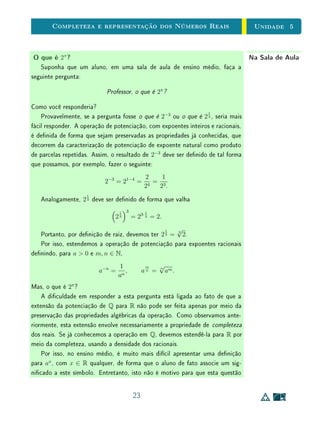 Unidade 4Comensurabilidade e Números Reais
Na Sala de AulaComensurabilidade e Medição de Áreas
Para introduzir o conceito de área no ensino fundamental, antes de mais
nada, é importante deixar claro que uma unidade de medida de comprimento u
determina uma unidade de medida de área u2
, representada pelo quadrado de
lado u, chamado quadrado unitário.
u
u2
Se queremos medir a área de um retângulo cujos lados são ambos múltiplos
inteiros de u, basta preenchê-lo com quadrados unitários e contar esses qua-
drados. A medida da área do retângulo, em relação à unidade u2
, será dada
pelo número m de quadrados unitários que cabem no retângulo. Neste caso, a
medida da área é um número natural. No exemplo abaixo, a medida da área é
S = 15 u2
.
u2
Se esses lados não são múltiplos inteiros de u, mas são comensuráveis com
u, podemos encontrar um subdivisão, w =
1
k
·u, da qual ambos sejam múltiplos
inteiros. Esta subdivisão determinará uma nova unidade de área, w2
=
1
n
· u2
,
em que n = k2
. Basta então preencher o retângulo com quadrados de lado w e
contar esses quadrados. A medida da área do retângulo, em relação a unidade
u2
, será dada por
m
n
, sendo m o número de quadrados de lado w que cabem
no retângulo. Neste caso, a medida da área é um número racional. No exemplo
abaixo, a medida da área é S = 176 w2
= 176
1
9
u2
=
176
9
u2
.
21
 