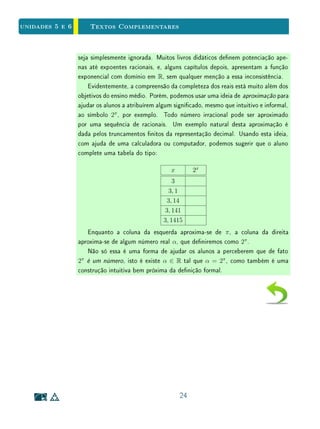 Unidade 4 Textos Complementares
Entretanto, se pelo menos um dos lados for incomensurável com u, não será
possível encontrar uma subdivisão inteira de u que caiba um número inteiro
simultaneamente em ambos os lados do retângulo. Neste caso, podemos usar
subdivisões inteiras de u para determinar aproximações racionais para a medida
da área do retângulo. No exemplo abaixo, vericamos que 120 w2
 S 
144 w2
, logo
120
9
u2
 S 
144
9
u2
.
22
 