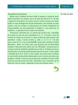 Referências Bibliográcas
[1] Carmo, Manfredo P.; Morgado, Augusto C., Wagner, Eduardo  Pitom-
beira, João Bosco. Trigonometria e Números Complexos. Rio de Janeiro:
SBM, Coleção Professor de Matemática.
[2] Eves, Howard. An Introduction to the History of Mathematics. New York:
Holt, Rinehart and Winston, 1964. 14, 3
[3] Figueiredo, Djairo G. Análise I Rio de Janeiro: LTC, 1996. 3
[4] Figueiredo, Djairo G. Números Irracionais e Transcedentes Rio de Janeiro:
SBM, Coleção Iniciação Cientíca.
[5] Halmos, Paul. Naive Set Theory. New York: Springer, 1974.
[6] Hefez, Abramo e Fernandez, Cecília de Souza. Introdução à Álgebra Linear.
Rio de Janeiro: SBM, Coleção PROFMAT, 2012.
[7] Lima, Elon Lages. Coordenadas no Espaço. Rio de Janeiro: SBM, Coleção
Professor de Matemática.
[8] Lima, Elon Lages. Curso de Análise, Vol. 1. Rio de Janeiro: SBM, Projeto
Euclides, 1976.
[9] Lima, Elon Lages. Logaritmos. Rio de Janeiro: SBM, Coleção Professor de
Matemática.
[10] Lima, Elon Lages. Meu Professor de Matemática e Outras Histórias. Rio
de Janeiro: SBM, Coleção Professor de Matemática.
[11] Lima, Elon Lages. Análise Real, Vol. 1. Rio de Janeiro: IMPA, Coleção
Matemática Universitária.
23
 