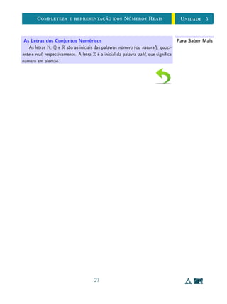 unidades 5 e 6 Introdução
5.1 Introdução
Na unidade anterior, discutimos a noção de comensurabilidade na Mate-
mática grega e sua relação com a existência de números irracionais, que nos
conduziram ao modelo dos números reais como pontos de uma reta orientada,
em que se destacam dois deles para representar a unidade de medida. Apesar
de sua simplicidade, elegância e de seu grande apelo geométrico, este modelo
para os números reais não permitia ir tão longe quanto a Matemática do Século
XIX exigia para o seu desenvolvimento. Por m, os matemáticos do nal da-
quele século numa minuciosa revisão dos fundamentos da Matemática nos pro-
porcionaram um modelo algébrico-analítico para os números reais de extrema
eciência, permitindo o extraordinário avanço desta ciência que se sucedeu.
Na matemática contemporânea, existem duas construções principais equiva-
lentes para o conjunto dos números reais, uma através das sequências de Cauchy,
devida a Cantor [7] e a outra através da noção de corte nos racionais, devida
a Dedekind [3]. Entretanto, não adotaremos aqui esta abordagem construtiva
pois nos afastaria dos nossos objetivos, tornando o nosso caminho muito longo.
Ao contrário, adotaremos uma abordagem axiomática, relativamente simples.
Os nossos axiomas estão todos contidos na seguinte frase:
Os números reais formam um corpo ordenado completo.
O termo corpo refere-se à estrutura algébrica dos números reais, constituída
pelas operações de adição e multiplicação e de suas propriedades. O adjetivo
ordenado refere-se à existência de relação de ordem nos reais de maneira com-
patível com as operações (em um sentido que explicitaremos em seguida). E,
nalmente, temos a importante propriedade de completeza dos reais, que diz
respeito ao fato da reta real ser contínua, ou de não ter buracos (falando em
linguagem gurativa).
Observe que o conjunto Q também possui todas as propriedades das opera-
ções e da ordem, isto é, Q também é um corpo ordenado, mas não é completo.
Assim, é a propriedade de completeza que caracteriza R, isto é, que o
diferencia de Q e de qualquer outro corpo ordenado K, com Q ⊂ K ⊂ R.
Em particular  embora esse aspecto quase sempre passe despercebido no
ensino básico  a completeza é essencial para garantir a existência das principais
classes de funções reais (tais como raízes n-ésimas, exponenciais, logarítmicas
2
 