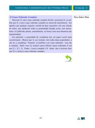 Para Saber Mais - As Letras dos Conjuntos Numéricos - Clique para ler
5.2 A Descrição Formal dos Reais
As construções geométricas que usamos para fornecer interpretações visuais
para a soma e para o produto de números reais já eram conhecidas desde a
época de Euclides (300 anos antes de Cristo). Entretanto, elas representavam
operações sobre grandezas geométricas (no caso, segmentos de reta), que não
eram associadas a números.
Esta visão geométrica foi muito importante ao longo da história da Ma-
temática, e ainda é muito importante hoje, pois oferece uma representação
que nos ajuda consideravelmente a pensar quando queremos resolver um pro-
blema ou vericar a validade de uma propriedade envolvendo os números reais.
Entretanto, com o progresso da Ciência, a diversicação das aplicações da Ma-
temática, desde as mais corriqueiras até as de alta tecnologia, e o consequente
aumento da complexidade dos problemas matemáticos levaram à necessidade
de construir descrições precisas para os conceitos, em termos formais rigorosos.
Uma maneira de fazer isso é por meio de uma lista de axiomas. Os números
reais não são uma exceção.
 