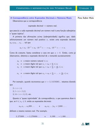 unidades 5 e 6 Representação Decimal
Finalmente, a completeza de R equivale à continuidade da reta, isto é, à
ausência de buracos. Esta última propriedade pode ser enunciada de várias
maneiras equivalentes.
Recapitulando, a nossa apresentação axiomática de R constitui-se de uma
lista de axiomas que podem ser organizados em três grupos.
• O primeiro grupo estabelece as propriedades algébricas das operações:
associatividade, comutatividade e elemento neutro da adição e da multi-
plicação; distributividade da multiplicação em relação à adição; elemento
inverso da adição e, em especial, elemento inverso da multiplicação, de
todo elemento não nulo. A existência dos inversos aditivo e multiplicativo
permitem que a subtração e divisão quem bem denidas.
• O segundo grupo de axiomas estabelece as propriedades referentes à or-
dem: as propriedades reexiva, antissimétrica e transitiva, que são as con-
dições mínimas para que se tenha uma relação de ordem; a tricotomia,
que garante que dois números reais x e y quaisquer são comparáveis,
isto é, vale uma e somente uma das possibilidades x  y, x = y ou
x  y; e as monotonicidades da adição e da multiplicação, que tornam a
relação de ordem compatível com as operações algébricas.
• O terceiro grupo é formado por apenas um axioma, mas com um papel
crucial na caracterização de R: o axioma que estabelece a propriedade de
completeza.
Explicitaremos esse último axioma na próxima seção, quando trataremos da
representação decimal dos números reais.
 