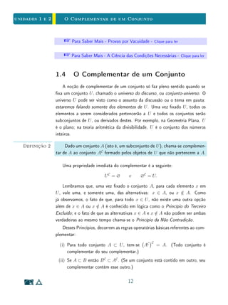 unidades 1 e 2 A Relação de Inclusão
Assim, a relação do Exemplo 3 pode ser expressa de diversas formas equiva-
lentes: ser retângulo implica ser paralelogramo, se x é um retângulo então x é
um paralelogramo, ser retângulo é condição suciente para ser paralelogramo,
ser paralelogramo é condição necessária para ser retângulo, ou, nalmente, todo
retângulo é um paralelogramo.
A compreensão dos signicados do termo necessário e do termo suciente
em Matemática é de fundamental importância. Em uma implicação:
P ⇒ Q
dizemos que a condição P é suciente para a condição Q, ou, de forma equi-
valente, que a condição Q é necessária para a condição P.
Não é incomum confundir esses signicados. Os termos necessário e su-
ciente em Matemática têm signicados especícos, que podem diferir da forma
como os entendemos em linguagem cotidiana. Isto pode se constituir em um
obstáculo para a aprendizagem. Entender o que signica suciente pode ser
relativamente mais fácil, uma vez que este termo é sinônimo de bastante.
Talvez isso tenha a ver com o fato de que uma condição suciente é geralmente
mais forte do que a conclusão a que se quer chegar. Por outro lado, uma condi-
ção necessária é, em geral mais fraca do que a conclusão. Observe atentamente
os exemplos a seguir.
Exemplo 5 Sabemos que o conjunto dos números n ∈ Z que são múltiplos de 4 está
contido no conjunto dos números pares. Isto é, todo múltiplo de 4 é par. Por
outro lado, nem todo par é múltiplo de 4. Podemos expressar essas armações
na forma de implicações lógicas:
n múltiplo de 4 ⇒ n par e n par ⇒ n múltiplo de 4.
Em outras palavras, para que um número n seja par é suciente que n seja
múltiplo de 4. Ou, de forma equivalente, basta ser múltiplo de 4 para ser par.
Por outro lado, um número pode ser par sem ser múltiplo de 4, isto é, não é
necessário ser múltiplo de 4 para ser par. Assim, ser múltiplo de 4 é suciente,
mas não necessário para ser par.
Podemos ainda expressar esta armação de outra forma equivalente: ser par
é necessário, mas não suciente para ser múltiplo de 4.
8
 