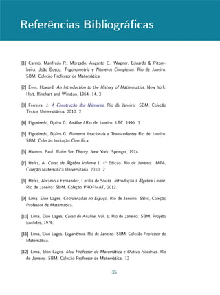 Unidade 5Completeza e representação dos Números Reais
Mais geralmente, mesmo que não termine em zeros, a expressão decimal
de α = a0, a1a2 . . . an . . . pode representar um número racional, desde que
seja periódica. Comecemos com o caso mais simples, que é também o mais
intrigante. Trata-se da expressão decimal, ou seja, do número real
α = 0, 999 . . . =
9
10
+
9
100
+
9
1000
+ · · · .
Armamos que α = 1. De fato, os valores aproximados de α são α1 =
0, 9, α2 = 0, 99, α3 = 0, 999, etc. Ora, 1 − α1 = 0, 1; 1 − α2 = 0, 01;
1−α3 = 0, 001 e, geralmente, 1−αn = 10−n
. Vemos, portanto, que, tomando
n sucientemente grande, a diferença 1−αn pode tornar-se tão pequena quanto
se deseje. Noutras palavras, os números racionais αn = 0, 99 . . . 99 são valores
cada vez mais aproximados de 1, ou seja, têm 1 como limite.
A igualdade 1 = 0, 999 . . . costuma causar perplexidade aos menos experien-
tes. A única maneira de dirimir o aparente paradoxo é esclarecer que o símbolo
0, 999 . . . na realidade signica o número cujos valores aproximados são 0, 9,
0, 99, 0, 999, etc. E, como vimos acima, esse é o número 1. Assim, como
já observamos, é importante entender que 0, 999 . . . representa o próprio limite
da sequência de números racionais cujos termos são αn = 0, 99 . . . 99 (em que
o dígito 9 aparece n vezes). Portanto, esse número é igual a 1, e não uma
aproximação de 1.
 