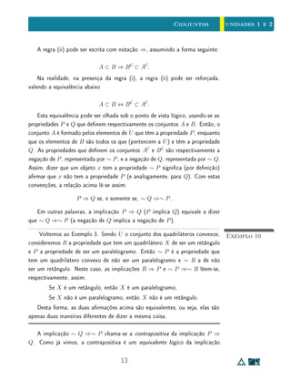 unidades 1 e 2Conjuntos
Exemplo 6Todo retângulo possui lados opostos paralelos. Porém, existem quadrilá-
teros convexos com lados opostos paralelos que não são retângulos. Assim,
para que um quadrilátero convexo Q seja um retângulo é necessário que seus
lados opostos sejam paralelos, mas esta propriedade apenas não assegura que
Q tenha ângulos todos retos.
Portanto, ter lados opostos paralelos é uma condição necessária, mas não
suciente, para que um quadrilátero seja retângulo. Equivalentemente, ser re-
tângulo é uma condição suciente, mas não necessária, para que um quadrilátero
tenha lados opostos paralelos. Ou ainda,
Q é retângulo ⇒ Q tem lados opostos paralelos,
e
Q tem lados opostos paralelos ⇒ Q é retângulo.
A implicação Q ⇒ P chama-se a recíproca de P ⇒ Q. Evidentemente, a
recíproca de uma implicação verdadeira pode ser falsa. Como já observamos,
este é o caso dos Exemplos 5 e 6.
No Exemplo 4, a recíproca da implicação também é falsa. De fato, x = 1 é
raiz da equação x3
−2x+1 = 0, mas não da equação x2
+x−1 = 0. Portanto,
para x ∈ R,
x3
− 2x + 1 = 0 ⇒ x2
+ x − 1 = 0.
Quando são verdadeiras ambas as implicações P ⇒ Q e Q ⇒ P, dizemos
P se, somente se, Q, ou que P é equivalente a Q ou, ainda, que P é necessário
e suciente para Q. Neste caso, escreve-se
P ⇔ Q.
Em linguagem de conjuntos, isto signica que o conjunto dos elementos que
têm a propriedade P é igual o conjunto dos elementos que têm a propriedade
Q.
Exemplo 7Sejam P a propriedade de um triângulo, cujos lados medem x, y  z, ser
retângulo e Q a propriedade de valer z2
= x2
+ y2
. Então P ⇔ Q.
9
 