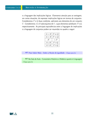 unidades 1 e 2Conjuntos
{2, −1}. No caso desse exemplo, não é difícil ver que todos os passos acima
podem ser revertidos. Isto é, valem as implicações recíprocas S ⇒ R ⇒ Q ⇒
P. Logo, S ⇒ P. Concluímos que P ⇔ S, ou seja, 2 e −1 são de fato as
(únicas) raízes da equação x2
− x − 2 = 0.
Quando se resolve uma equação, é importante ter em mente que cada passo
do processo representa uma implicação lógica. Pode acontecer dessas implica-
ções não poderem ser revertidas, isto é, de suas recíprocas não serem verdadei-
ras. Nesses casos, o conjunto obtido no nal apenas contém (mas não é igual a)
o conjunto das raízes  este último, podendo até mesmo ser vazio. Ilustremos
esta possibilidade com um exemplo.
Exemplo 9Considere a equação x2
+ 1 = 0. Sabemos que ela não possui soluções
reais. Na sequência abaixo, cada uma das letras P, Q, R e S representa a
condição sobre o número x expressa na igualdade ao lado:
(P) x2
+ 1 = 0 (multiplicando por x2
− 1);
(Q) x4
− 1 = 0;
(R) x4
= 1;
(S) x ∈ {−1, 1}.
Evidentemente, tem-se P ⇒ Q ⇒ R ⇒ S, logo P ⇒ S. Ou seja, toda
raiz real da equação x2
+ 1 = 0 pertence ao conjunto {−1, 1}.
O raciocínio é absolutamente correto. Porém, a conclusão que se pode tirar
é que, se houver raízes reais da equação x2
+ 1 = 0, então elas pertencerão ao
conjunto {−1, 1}  e nada mais.
Na verdade, a implicação P ⇒ Q não pode ser revertida: sua recíproca é
falsa. Sabemos que o conjunto das soluções reais da equação é vazio. Assim,
a dedução acima apenas ilustra o fato de que ∅ ⊂ {−1, 1}. Como sabemos, o
conjunto vazio está contido em qualquer outro!
 