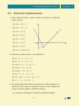 Unidade 8Funções Reais e Gráficos
Assim, q vale 0 nas extremidades do intervalo 0, 1
2
e é positiva em seu
interior. Podemos concluir daí que q tem (pelo menos) um ponto de máximo
local no interior desse intervalo. Analogamente, q vale 0 nas extremidades do
intervalo
1
2
, 1 e é negativa em seu interior. Portanto, q tem (pelo menos)
um ponto de mínimo local no interior do intervalo. Para localizar as posições
exatas desses extremos locais, precisaríamos de métodos do cálculo innitesimal.
Mas, com a ajuda de uma tabela de valores adequadamente escolhidos (e uma
calculadora), podemos dar aos alunos no ensino médio uma ideia aproximada
do comportamento da função no intervalo [0, 1].
x q(x)
0, 1 0, 072
0, 2 0, 096
0, 3 0, 084
0, 4 0, 048
0, 5 0
0, 6 −0, 048
0, 7 −0, 084
0, 8 −0, 096
0, 9 −0, 072
0.1 0.2 0.3 0.4 0.5 0.6 0.7 0.8 0.9 1.0 1.1− 0.1
0.1
0.2
0.3
0.4
− 0.1
− 0.2
− 0.3
− 0.4
Esta análise combinada permite-nos ter uma ideia do comportamento global
de q e do comportamento de q no intervalo [0, 1].
1 2 3− 1− 2− 3
10
20
30
− 10
− 20
− 30
0.1 0.2 0.3 0.4 0.5 0.6 0.7 0.8 0.9 1.0 1.1− 0.1
0.1
0.2
0.3
0.4
− 0.1
− 0.2
− 0.3
− 0.4
7
 