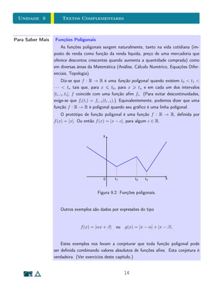 Unidade 8 Gráficos e Tabelas
x r(x)
−5 7/6
−4 6/5
−3 5/4
−2 4/3
−1 3/2
0 2
2 0
3 1/2
4 2/3
5 3/4
1 2 3 4 5− 1− 2− 3− 4− 5
1
2
3
4
5
− 1
− 2
− 3
− 4
− 5
Os valores acima sugerem que, quando os valores de x cam grandes em
módulo (tanto positivos quanto negativos), os valores de r(x) cam cada vez
mais próximos de 1. Isto ocorre porque, para valores grandes de x as constantes
−2 e −1 tendem a car desprezíveis, portanto temos que
x−2
x−1
∼= x
x
= 1.
Por outro lado, a tabela acima deixa de fora o comportamento de r na
parte do domínio em que a função assume valores negativos e, sobretudo, nos
próximos de x = 1. É sempre importante entender o comportamento de uma
função na proximidade do ponto em que ela não está denida (como é o caso),
ou em que é descontínua.
10
 