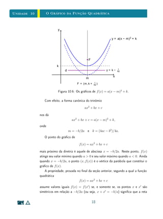 Unidade 8Funções Reais e Gráficos
x
y
1 i n0
(b) Mostre que a soma S = a1 +a2 +· · ·+an é igual à área do trapézio
delimitado pelo gráco de f, pelo eixo OX e pelas retas verticais
x = 1
2
e x = n + 1
2
.
(c) Conclua que S = a1+an
2
n.
8.10 Exercícios Suplementares
1. Determine todos os máximos e mínimos locais e absolutos das seguintes
funções:
(a) f : R → R, f(x) =
1
x2 + 1
(b) f : [−1, 2[→ R, f(x) = |x|
(c) f :] − 1, 1] → R, f(x) =
x + 1 se x  0
x − 1 se x 0
(d) f : [0, 4] → R, f(x) =
3 x se x  1
x2
− 6x + 8 se x 1
(e) f : [0, 5] → R, f(x) =
3 x se x  5
x2
− 6x + 8 se x 4
2. Considere a função g : [0, 5] → R denida por:
g(x) =
4 x − x2
, se x  3
x − 2, se x 3
Determine as soluções de:
27
 