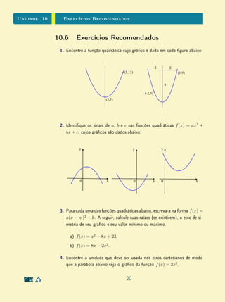 Unidade 8Funções Reais e Gráficos
(b) Se f e g são funções pares, o que podemos armar sobre as funções
f + g e f · g?
(c) Se f e g são funções ímpares, o que podemos armar sobre as
funções f + g e f · g?
(d) Se f é uma função par e g é uma função ímpar, o que podemos
armar sobre as funções f + g e f · g?
(e) Podemos armar que toda função polinomial de grau par é uma
função par?
(f) Podemos armar que toda função polinomial de grau ímpar é uma
função ímpar?
6. Nesta unidade, armamos que não faz sentido pedir que se determine o
domínio de uma função dada previamente, pois o domínio de uma função
é parte da própria denição (p. 15). Faz sentido pedir que se determine
a imagem de uma função previamente dada? Justique sua resposta.
7. No Exemplo 10 (p. 22), armamos que a função h é decrescente em
]2, 4 ] e crescente em [ 4, 6 ]. Considerando a Denição 1, você vê alguma
contradição nessa armação? Justique sua resposta.
8. Considere f : [−2, 3] → R a função cujo gráco é dado abaixo. Em cada
um dos itens a seguir, dena uma função h : D ⊂ R → R obtida a partir
de f através da operação indicada, em domínio D conveniente, e esboce
o gráco da função h denida.
(a) h(x) = |f(x)|
(b) h(x) = f(|x|)
(c) h(x) = (f(x))2
(d) h(x) =
1
f(x)
.
1 2 3− 1− 2
1
2
3
− 1
9. Uma caixa d'água de 1000 litros tem um furo no fundo por onde escoa
29
 