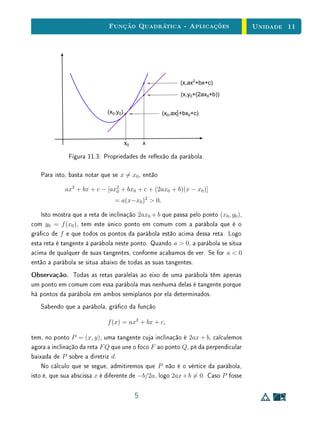 Unidade 9 A Função Linear
proporcional ao comprimento x de AX. Mas que importância tem a constante
de proporcionalidade a = y/x ? Por acaso, tem-se a = sen B/ sen C mas este
valor não signiﬁca muito no caso.
B C
A
X Y
Figura 9.1: O Teorema de Tales.
Este exemplo chama a atenção para o fato de que nos problemas relativos à
proporcionalidade o que importa muitas vezes é saber apenas que se y = f(x)
e y = f(x ) então y /x = y/x é constante.
Quando a correspondência x → y, x → y é uma proporcionalidade, a
igualdade y /x = y/x permite que se determine um desses quatro números
quando se conhecem os outros três. Nisto consiste a tradicional “regra de três”.
Mas há uma questão preliminar que é a seguinte: como vamos ter certeza
de que a correspondência x → y é uma proporcionalidade? Precisamos que se
tenha f(cx) = cf(x) para todos os valores reais de c e x. Em particular, para
todo c. Isto é fácil de veriﬁcar quando c é inteiro. E nos outros casos? E se
c for irracional? Felizmente basta que se saiba que f(nx) = nf(x) para todo
x ∈ R e todo n inteiro, desde que se suponha que f é monótona (o que é fácil
de constatar na prática).
O teorema abaixo é a chave para determinar, em todas as situações, se uma
dada função é ou não linear.
Teorema 1
Teorema Fundamental
da Proporcionalidade
Seja f : R → R uma função crescente. As seguintes aﬁrmações são
equivalentes:
(1) f(nx) = nf(x) para todo n ∈ Z e todo x ∈ R;
(2) Pondo a = f(1), tem-se f(x) = ax para todo x ∈ R;
(3) f(x + y) = f(x) + f(y) para quaisquer x, y ∈ R.
4
 