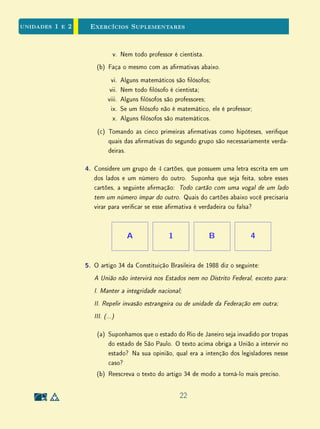 Para Saber Mais - A Ciência das Condições Necessárias - Clique para ler
1.4 O Complementar de um Conjunto
A noção de complementar de um conjunto só faz pleno sentido quando se
xa um conjunto U, chamado o universo do discurso, ou conjunto-universo. O
universo U pode ser visto como o assunto da discussão ou o tema em pauta:
estaremos falando somente dos elementos de U. Uma vez xado U, todos os
elementos a serem considerados pertencerão a U e todos os conjuntos serão
subconjuntos de U, ou derivados destes. Por exemplo, na Geometria Plana, U
é o plano; na teoria aritmética da divisibilidade, U é o conjunto dos números
inteiros.
Definição 2 Dado um conjunto A (isto é, um subconjunto de U), chama-se complemen-
tar de A ao conjunto AC
formado pelos objetos de U que não pertencem a A.
Uma propriedade imediata do complementar é a seguinte:
UC
= ∅ e ∅C
= U.
Lembramos que, uma vez xado o conjunto A, para cada elemento x em
U, vale uma, e somente uma, das alternativas: x ∈ A, ou x /∈ A. Como
já observamos, o fato de que, para todo x ∈ U, não existe uma outra opção
além de x ∈ A ou x /∈ A é conhecido em lógica como o Princípio do Terceiro
Excluído; e o fato de que as alternativas x ∈ A e x /∈ A não podem ser ambas
verdadeiras ao mesmo tempo chama-se o Princípio da Não Contradição.
Desses Princípios, decorrem as regras operatórias básicas referentes ao com-
plementar:
(i) Para todo conjunto A ⊂ U, tem-se AC C
= A. (Todo conjunto é
complementar do seu complementar.)
(ii) Se A ⊂ B então BC
⊂ AC
. (Se um conjunto está contido em outro, seu
complementar contém esse outro.)
12
 