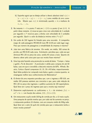 Unidade 9 Exercícios Recomendados
9.3 Exercícios Recomendados
1. Pessoas apressadas podem diminuir o tempo gasto em uma escada rolante
subindo alguns degraus da escada no percurso. Para uma certa escada,
observa-se que uma pessoa gasta 30 segundos na escada quando sobe 5
degraus e 20 segundos quando sobe 10 degraus. Quantos são os degraus
da escada e qual o tempo normalmente gasto no percurso?
2. Augusto, certo dia, fez compras em 5 lojas. Em cada loja, gastou metade
do que possuia e pagou, na saída, R$ 2,00 de estacionamento. Se após
toda essa atividade ainda ﬁcou com R$ 20,00, que quantia ele tinha
inicialmente?
3. Seguindo as ideias de E.W., construa uma régua para medir números de
sapatos.
4. Estuda-se a implantação da chamada “fórmula 95”. Por essa fórmula os
trabalhadores teriam direito à aposentadoria quando a soma da idade com
o número de anos de serviço atingisse 95. Adotada essa fórmula, quem
começasse a trabalhar com 25 anos, com que idade se aposentaria?
5. Em uma escola há duas provas mensais, a primeira com peso 2 e a segunda
com peso 3. Se o aluno não alcançar média 7 nessas provas, fará prova
ﬁnal. Sua média ﬁnal será então a média entre a nota da prova ﬁnal, com
peso 2 e a média das provas mensais, com peso 3. João obteve 4 e 6 nas
provas mensais. Se a média ﬁnal para aprovação é 5, quanto ele precisa
obter na prova ﬁnal para ser aprovado?
6. Arnaldo dá a Beatriz tantos reais quanto Beatriz possui e dá a Carlos
tantos reais quanto Carlos possui. Em seguida, Beatriz dá a Arnaldo e
a Carlos tantos reais quanto cada um possui. Finalmente, Carlos faz o
mesmo. Terminam todos com R$ 16,00 cada. Quanto cada um possuía
no início?
10
 