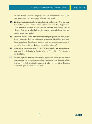 Unidade 9 Exercícios Suplementares
(b) o gráﬁco do preço médio por quilo em função da quantidade com-
prada;
(c) a determinação de quais consumidores poderiam ter comprado mais
salsicha pagando o mesmo preço;
(d) a determinação de quantos quilos foram comprados por um consum-
idor que pagou R$ 15,00.
4. Dadas as progressões aritméticas
(a1, a2, . . . , an, . . .) e (b1, b2, . . . , bn, . . .),
mostre que existe uma, e somente uma, função aﬁm f : R → R tal que
f(a1) = b1, f(a2) = b2, . . . , f(an) = bn, . . .
5. Deﬁna uma função f : R → R pondo f(x) = 2x se x é racional e
f(x) = 3x se x é irracional. Mostre que se tem f(nx) = nf(x) para
todo n ∈ Z e todo x ∈ R mas f não é linear.
6. Prove que a função f : R → R, deﬁnida por f(x) = 7x + sen(2πx), é
crescente e, para todo x ∈ R ﬁxado, transforma a progressão aritmética
x, x+1, x+2, . . . numa progressão aritmética. Entretanto, f não é aﬁm.
Por que isto não contradiz o fato provado no ﬁnal da Seção 2?
12
 