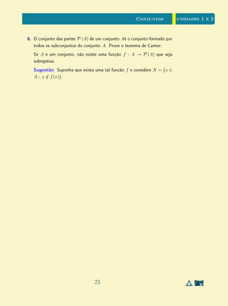 unidades 1 e 2Conjuntos
A regra (ii) pode ser escrita com notação ⇒, assumindo a forma seguinte:
A ⊂ B ⇒ BC
⊂ AC
.
Na realidade, na presença da regra (i), a regra (ii) pode ser reforçada,
valendo a equivalência abaixo
A ⊂ B ⇔ BC
⊂ AC
.
Esta equivalência pode ser olhada sob o ponto de vista lógico, usando-se as
propriedades P e Q que denem respectivamente os conjuntos A e B. Então, o
conjunto A é formado pelos elementos de U que têm a propriedade P, enquanto
que os elementos de B são todos os que (pertencem a U) e têm a propriedade
Q. As propriedades que denem os conjuntos AC
e BC
são respectivamente a
negação de P, representada por ∼ P, e a negação de Q, representada por ∼ Q.
Assim, dizer que um objeto x tem a propriedade ∼ P signica (por denição)
armar que x não tem a propriedade P (e analogamente, para Q). Com estas
convenções, a relação acima lê-se assim:
P ⇒ Q se, e somente se, ∼ Q ⇒∼ P.
Em outras palavras, a implicação P ⇒ Q (P implica Q) equivale a dizer
que ∼ Q ⇒∼ P (a negação de Q implica a negação de P).
Exemplo 10Voltemos ao Exemplo 3. Sendo U o conjunto dos quadriláteros convexos,
consideremos R a propriedade que tem um quadrilátero X de ser um retângulo
e P a propriedade de ser um paralelogramo. Então ∼ P é a propriedade que
tem um quadrilátero convexo de não ser um paralelogramo e ∼ R a de não
ser um retângulo. Neste caso, as implicações R ⇒ P e ∼ P ⇒∼ R lêem-se,
respectivamente, assim:
Se X é um retângulo, então X é um paralelogramo;
Se X não é um paralelogramo, então X não é um retângulo.
Desta forma, as duas armações acima são equivalentes, ou seja, elas são
apenas duas maneiras diferentes de dizer a mesma coisa.
A implicação ∼ Q ⇒∼ P chama-se a contrapositiva da implicação P ⇒
Q. Como já vimos, a contrapositiva é um equivalente lógico da implicação
13
 