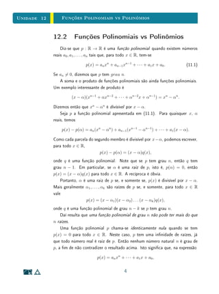 Unidade 10 Introdução
10.1 Introdução
Nesta Unidade, começamos a aprofundar nossos estudos sobre funções qua-
dráticas. Na Seção 2, são feitas algumas observações de caráter geral sobre
essa classe de funções.
Para entender bem a observação inicial, é importante ter clara a denição
de função. Como já estudamos anteriormente, uma função é denida por três
elementos fundamentais: domínio, contradomínio e lei de correspondência. As-
sim, f : X → Y e f : X → Y são iguais se, e somente se, possuem mesmos
domínio, contradomínio e lei de correspondência; isto é, se, e só se, X = X ,
Y = Y e f(x) = f (x), para todo x ∈ X.
Por outro lado, polinômios são denidos por seus coecientes. Assim, dois
polinômios são iguais se, e somente se, seus coecientes correspondentes são
iguais. Poderia então acontecer de trinômios do segundo grau diferentes de-
nirem uma mesma função; porém, na Seção 2, provaremos que isto não ocorre.
Portanto, a função que a cada polinômio a x2
+ b x + c associa a função
f : R → R denida por f(x) = a x2
+ b x + c é uma bijeção. O mesmo
argumento aí empregado serve para mostrar que, de forma mais geral, uma
função polinomial f : R → R de grau qualquer não pode ser denida por mais
de um polinômio. Isto é, uma função polinomial admite uma única expressão
polinomial.
A concepção restrita de função apenas como fórmula pode levar os estudan-
tes a considerar erroneamente que expressões simbólicas diferentes necessaria-
mente denem funções diferentes, sem levar em conta domínio, contradomínio
e lei de associação. Por exemplo,
R  {1} → R R  {1} → R
x → x + 2 x → x3−3 x+2
x2−2 x+1
são a mesma função, expressa de maneiras diferentes.
Esse exemplo chama atenção para o fato de que a lei de correspondência
deve ser estabelecida por meio da vericação da igualdade ponto a ponto, e
não da simples observação formal da expressão algébrica.
Uma outra observação feita na segunda seção diz respeito ao número de
pontos necessários para denir uma parábola. Certique-se de entender clara-
mente a conclusão obtida:
2
 
