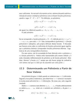 Unidade 10 Introdução
resoluções das equações polinomiais do terceiro grau, a princípio não como
soluções, mas apenas como símbolos formais que serviam para obtenção de
soluções reais positivas, mas que se cancelavam durante o processo. Não é
verdadeira a observação, encontrada em grande parte dos livros didáticos de
matemática, de que os números complexos foram inventados para resolver
equações do tipo x2
+ 1 = 0. Nesses casos, considerava-se simplesmente que a
solução não existia  não havia necessidade de se criar um novo tipo de números
apenas com este objetivo.
A reexão sobre obstáculos observados no desenvolvimento histórico da ma-
temática é importante para a prática do professor no ensino básico. Esta im-
portância se deve ao fato de que o desenvolvimento histórico dos conceitos
revela diculdades que, embora já superadas, podem ser vivenciadas pelos alu-
nos no processo de aprendizagem. A abordagem pedagógica não deve imitar
o desenvolvimento histórico, ou recriar seus obstáculos em sala de aula, mas co-
nhecimento histórico pode ser uma ferramenta importante para o planejamento
da abordagem pedagógica. Para saber mais sobre esses e outros aspectos his-
tóricos, veja [6].
Na Seção 4, é apresentada esta forma de expressar trinômios do segundo
grau: f(x) = a (x − x0)2
+ y0, em que x0 = − b
2a
e y0 = 4ac−b2
4a
são apresen-
tados no ensino médio como coordenadas do vértice da parábola. Esta forma
permite determinar diversas propriedades importantes das funções quadráticas:
• o estudo do número de raízes reais e complexas, e a determinação dos
valores dessas raízes;
• o máximo ou o mínimo absoluto;
• o eixo de simetria vertical.
Em geral, essas propriedades são dadas nas escolas como fórmulas sem jus-
ticativa. Entretanto, essas justicativas não são inacessíveis para alunos do
ensino médio, especialmente se são precedidas por exemplos simples, que cam,
progressivamente, mais sosticados. Por exemplo, pode-se começar com os ca-
sos chamados incompletos (aqueles em que b = 0 ou c = 0), seguindo-se dos
trinômios quadrados perfeitos. Nestes casos, as raízes podem ser encontradas
apenas com manipulações algébricas simples elementares, sem o uso de qualquer
4
 