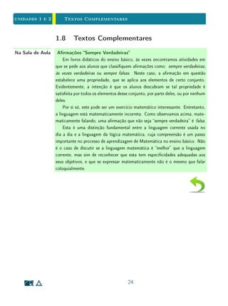 unidades 1 e 2 O Complementar de um Conjunto
original. Isto é, a contrapositiva de uma implicação nada mais é do que a
mesma implicação dita com outras palavras.
Exemplo 11 Observe as armações abaixo:
Todo número primo maior do que 2 é ímpar;
Todo número par maior do que 2 é composto.
Estas armações dizem exatamente a mesma coisa, ou seja, exprimem a
mesma ideia, só que com diferentes termos. Podemos reescrevê-las na forma
de implicações, aplicadas a n ∈ N, n  2, vendo claramente que uma é a
contrapositiva da outra:
Dado n ∈ N, n  2: n primo ⇒ n ímpar;
Dado n ∈ N, n  2: ∼ (n ímpar) ⇒ ∼ (n primo);
Dado n ∈ N, n  2: n par ⇒ n composto.
Em Matemática é frequente, e muitas vezes útil, substituir uma implica-
ção por sua contrapositiva, a m de tornar seu signicado mais claro ou mais
manipulável. Por isso, é extremamente importante entender que P ⇒ Q e
∼ Q ⇒∼ P são armações equivalentes. Em particular, a equivalência entre
uma implicação e sua contrapositiva é a base das demonstrações por contradi-
ção.
Exemplo 12 Em um plano Π, tomado como conjunto universo, consideremos duas retas
perpendiculares r e s.
Consideremos P a propriedade que tem uma reta x em Π de ser diferente
de s e perpendicular a r; e Q a propriedade de uma reta x em Π ser paralela a
s. Então ∼ P, negação de P, é a propriedade de uma reta em Π coincidir com
s ou não ser perpendicular a r; e ∼ Q, negação de Q, é a propriedade que tem
uma reta do plano Π de não ser paralela a s.
A implicação P ⇒ Q se lê, em linguagem comum, assim:
Se duas retas distintas s e x são perpendiculares a uma terceira reta r, então
s e x são paralelas.
A contrapositiva ∼ Q ⇒∼ P signica:
14
 