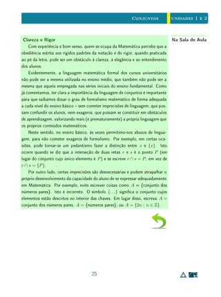 unidades 1 e 2Conjuntos
Se duas retas distintas não são paralelas, então elas não são perpendicu-
lares a uma terceira.
Acontece que neste caso é mais fácil (e mais natural) provar a implicação
∼ Q ⇒∼ P do que P ⇒ Q.
Noutras palavras, prova-se que P ⇒ Q por contradição. O raciocínio é bem
simples: se as retas distintas s e x não são paralelas elas têm um ponto A em
comum. Então, como é única a perpendicular s à reta r pelo ponto A, segue-se
que x não é perpendicular a r.
Para provar que duas retas são paralelas, em geral, usa-se a demonstração
por contradição pois a denição de retas paralelas é baseada numa negação:
retas paralelas são retas coplanares que não possuem pontos em comum.
t
s x
Figura 1.1: Retas no plano.
Formar o complementar de um conjunto é um caso particular da operação
de formar a diferença entre dois conjuntos dados, cuja denição damos a seguir.
Definição 3A diferença entre dois conjunos A e B é denida por:
B  A = {x ; x ∈ B e x /∈ A}.
Note que em geral, essa operação entre conjuntos não é comutativa, isto é,
nem sempre B  A = A  B (dê um exemplo). A formação do complementar
AC
de um conjunto A se obtém com a diferença U  A, em que U é o conjunto
universo. Para mais propriedades dessa operação, veja Exercício 6.
15
 