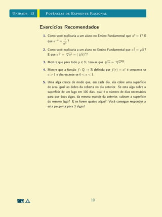 Unidade 10 Exercícios Suplementares
b) Considerando que a ta se enrola em cada carretel segundo círculos
concêntricos igualmente espaçados, mostre que o tempo T(n) de
gravação após n voltas é dado por uma função da forma T(n) =
an2
+ bn.
c) Medindo o tempo de gravação correspondente às primeiras 100, 200,
300 e 400 voltas, foram encontrados os dados abaixo. Estes valores
são consistentes com o modelo acima?
Volta Tempo(s)
100 555
200 1176
300 1863
400 2616
d) Quanto tempo de gravação resta na ta?
3. Dado um conjunto de retas do plano, elas determinam um número má-
ximo de regiões quando estão na chamada posição geral: isto é, elas são
concorrentes duas a duas e três retas nunca têm um ponto comum. Seja
Rn o número máximo de regiões determinadas por n retas do plano.
a) Quando se adiciona mais uma reta na posição geral a um conjunto
de n retas em posição geral, quantas novas regiões são criadas?
b) Deduza de a) que Rn é dada por uma função quadrática de n e
obtenha a expressão para Rn.
4. No máximo quantos pontos de interseção existem quando são desenhadas
n circunferências?
22
 
