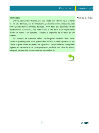 Para Saber Mais - Negação, Contrapositiva, Recíproca - Clique para ler
1.5 Reunião e Interseção
Definição 4 Dados os conjuntos A e B:
(i) a reunião A ∪ B é o conjunto formado pelos elementos de A ou de B;
(ii) a interseção A ∩ B é o conjunto formado pelos elementos de A e de B.
Portanto, se considerarmos as armações
x ∈ A e x ∈ B
veremos que x ∈ A ∪ B quando pelo menos uma dessas armações for verda-
deira e, por outro lado, x ∈ A ∩ B quando ambas as armações acima forem
verdadeiras. Mais concisamente:
x ∈ A ∪ B signica x ∈ A ou x ∈ B;
x ∈ A ∩ B signica x ∈ A e x ∈ B.
Nota-se, deste modo, que as operações A∪B e A∩B entre conjuntos cons-
tituem a contrapartida matemática, em linguagem de conjuntos, dos conectivos
lógicos ou e e (às vezes representados pelos símbolos ∨ e ∧, respectivamente).
Assim, se P é a propriedade que dene o conjunto A e Q é a propriedade que
dene o conjunto B, então, A ∪ B e A ∩ B são os conjuntos denidos pelas
propriedades  P ou Q e P e Q, respectivamente.
Exemplo 13 Diremos que x ∈ R tem a propriedade P se x2
− 3x + 2 = 0, e tem a
propriedade Q se x2
− 5x + 6 = 0.
O conjunto dos números que possuem a propriedade P é A = {1, 2} e o
conjunto dos números que têm Q é B = {2, 3}. Assim, a armação  x2
−
3x + 2 = 0 ou x2
− 5x + 6 = 0 equivale a  x ∈ {1, 2, 3}; e a armação
x2
− 3x + 2 = 0 e x2
− 5x + 6 = 0 equivale a  x ∈ {2} ou x = 2. Noutras
palavras,
A ∪ B = {1, 2, 3} e A ∩ B = {2}.
16
 